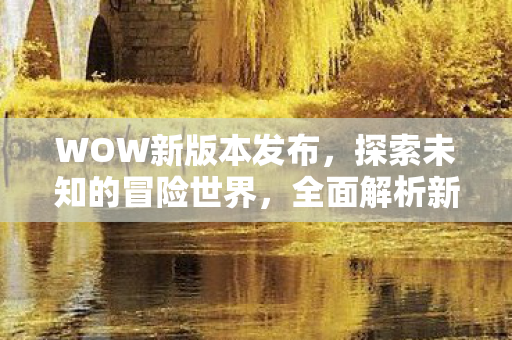 WOW新版本发布，探索未知的冒险世界，全面解析新内容与特1