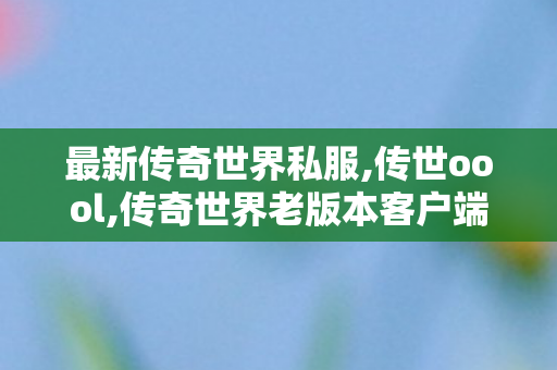 最新传奇世界私服,传世oool,传奇世界老版本客户端下载,传世oool