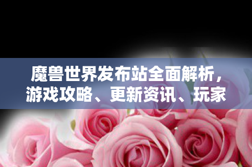 魔兽世界发布站全面解析，游戏攻略、更新资讯、玩家社区交流平台