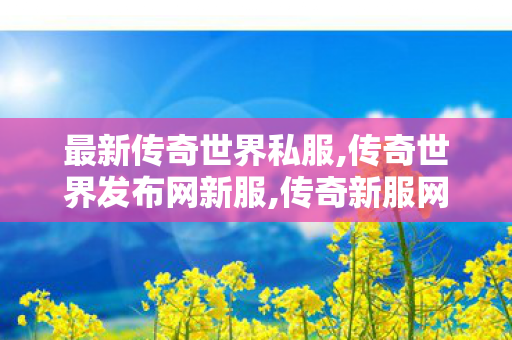 最新传奇世界私服,传奇世界发布网新服,传奇新服网sf,传奇世界发布网新服