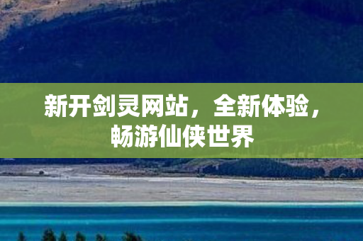 新开剑灵网站，全新体验，畅游仙侠世界
