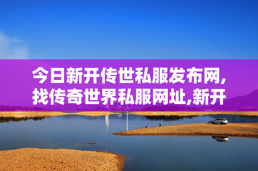 今日新开传世私服发布网,找传奇世界私服网址,新开传世,找传奇世界私服网址