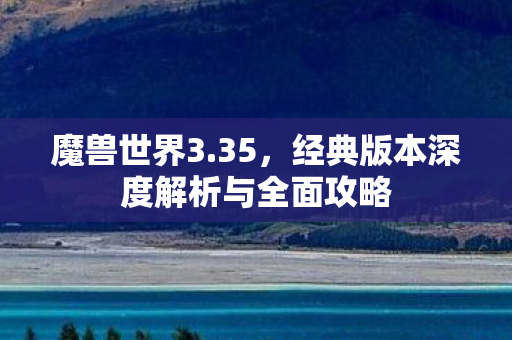 魔兽世界3.35，经典版本深度解析与全面攻略