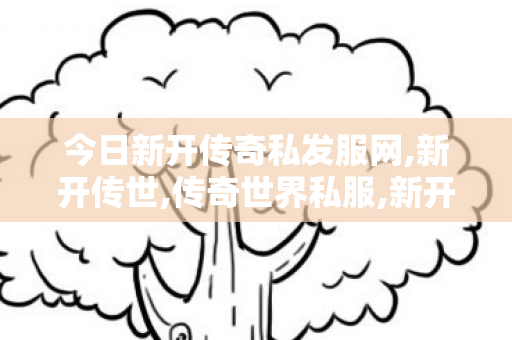今日新开传奇私发服网,新开传世,传奇世界私服,新开传世sf,新开传世