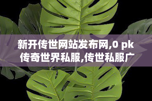 新开传世网站发布网,0 pk 传奇世界私服,传世私服广告,0 pk 传奇世界私服