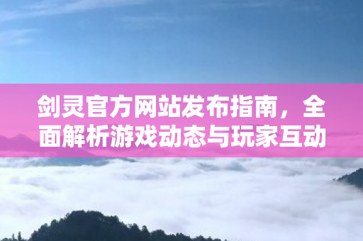 剑灵官方网站发布指南，全面解析游戏动态与玩家互动平台