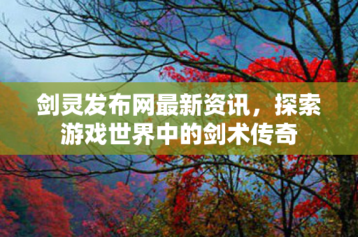 剑灵发布网最新资讯，探索游戏世界中的剑术传奇