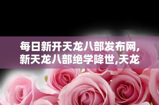 每日新开天龙八部发布网,新天龙八部绝学降世,天龙八部最新公益服,新天龙八部绝学降世