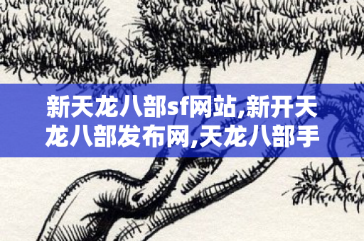 新天龙八部sf网站,新开天龙八部发布网,天龙八部手游私服发布网,新开天龙八部发布网