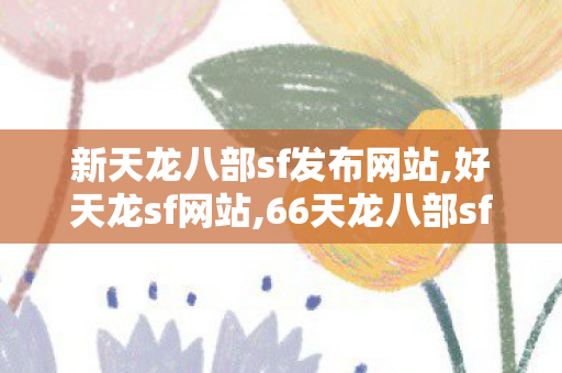 新天龙八部sf发布网站,好天龙sf网站,66天龙八部sf发布网,好天龙sf网站