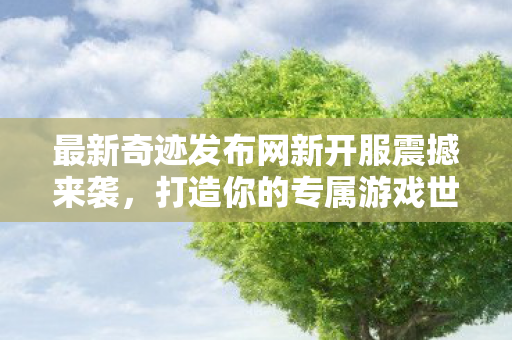 最新奇迹发布网新开服震撼来袭，打造你的专属游戏世界