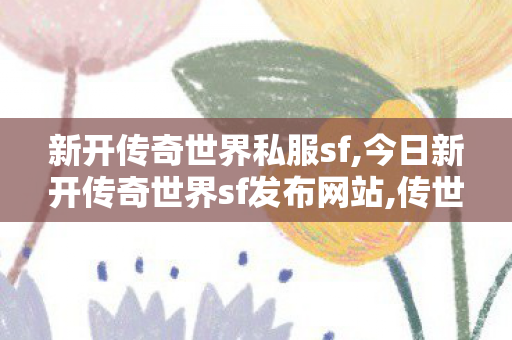 新开传奇世界私服sf,今日新开传奇世界sf发布网站,传世sf新开网站,今日新开传奇世界sf发布网站