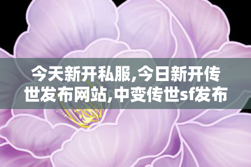 今天新开私服,今日新开传世发布网站,中变传世sf发布网站,今日新开传世发布网站