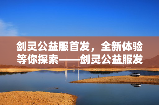 剑灵公益服首发，全新体验等你探索——剑灵公益服发布网盛大开放
