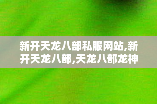 新开天龙八部私服网站,新开天龙八部,天龙八部龙神传说私服,新开天龙八部