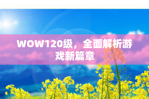 WOW120级，全面解析游戏新篇章