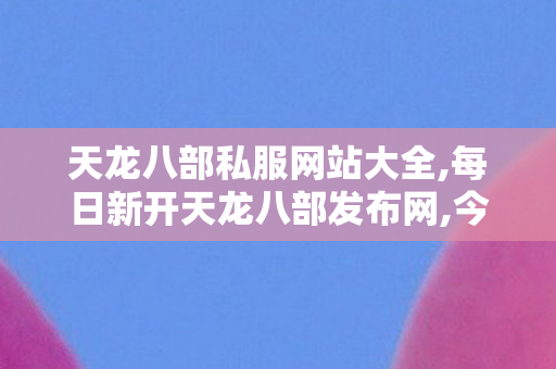 天龙八部私服网站大全,每日新开天龙八部发布网,今日新开天龙sf发布网,每日新开天龙八部发布网