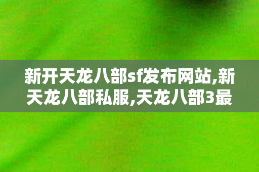 新开天龙八部sf发布网站,新天龙八部私服,天龙八部3最新开服表,新天龙八部私服