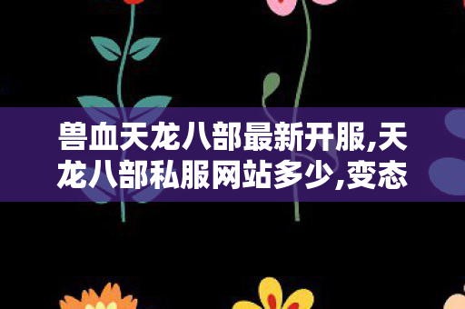 兽血天龙八部最新开服,天龙八部私服网站多少,变态天龙八部,天龙八部私服网站多少
