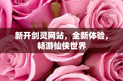 新开剑灵网站，全新体验，畅游仙侠世界