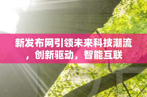 新发布网引领未来科技潮流，创新驱动，智能互联