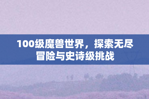 100级魔兽世界，探索无尽冒险与史诗级挑战