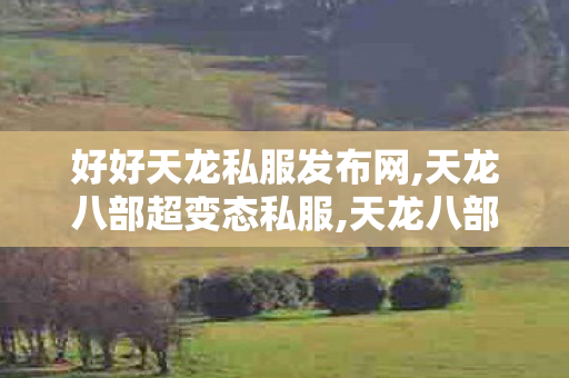 好好天龙私服发布网,天龙八部超变态私服,天龙八部私变态服发布网公益服,天龙八部超变态私服