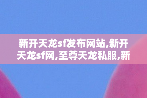 新开天龙sf发布网站,新开天龙sf网,至尊天龙私服,新开天龙sf网
