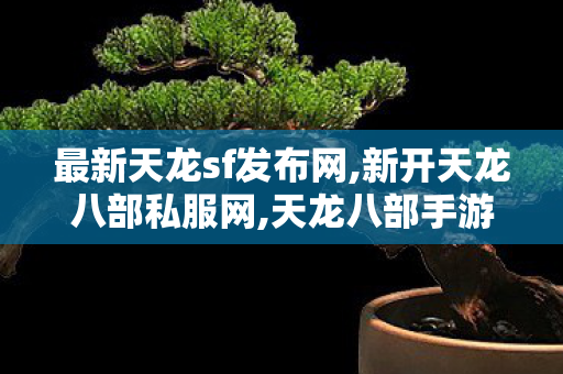 最新天龙sf发布网,新开天龙八部私服网,天龙八部手游贴吧,新开天龙八部私服网