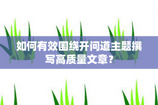 如何有效围绕开问道主题撰写高质量文章？