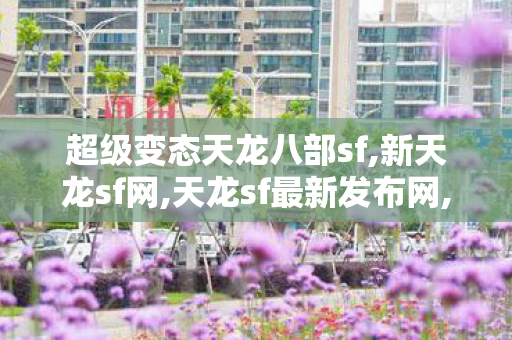 超级变态天龙八部sf,新天龙sf网,天龙sf最新发布网,新天龙sf网