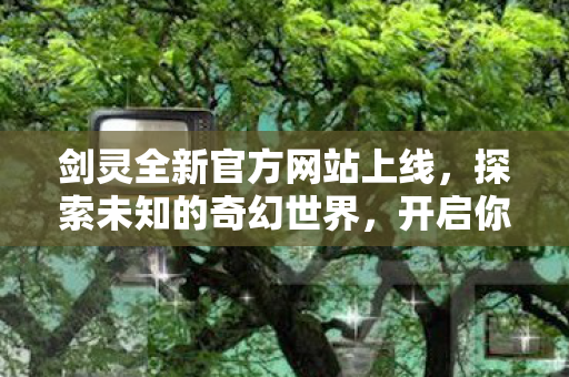 剑灵全新官方网站上线，探索未知的奇幻世界，开启你的冒险之旅