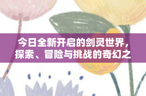 今日全新开启的剑灵世界，探索、冒险与挑战的奇幻之旅