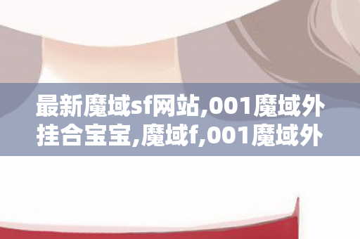 最新魔域sf网站,001魔域外挂合宝宝,魔域f,001魔域外挂合宝宝