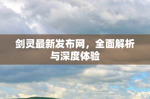 剑灵最新发布网，全面解析与深度体验