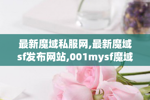 最新魔域私服网,最新魔域sf发布网站,001mysf魔域发布网,最新魔域sf发布网站