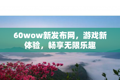 60wow新发布网，游戏新体验，畅享无限乐趣