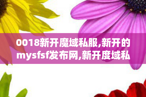 0018新开魔域私服,新开的mysfsf发布网,新开度域私服,新开的mysfsf发布网
