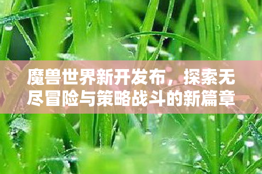 魔兽世界新开发布，探索无尽冒险与策略战斗的新篇章