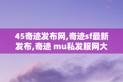 45奇迹发布网,奇迹sf最新发布,奇迹 mu私发服网大全,奇迹sf最新发布