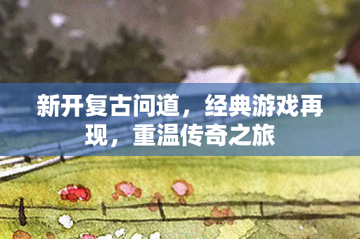 新开复古问道，经典游戏再现，重温传奇之旅