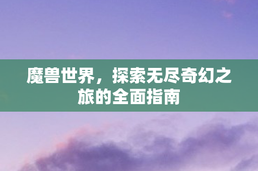 魔兽世界，探索无尽奇幻之旅的全面指南