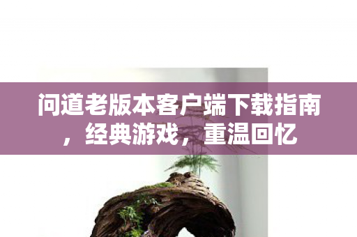 问道老版本客户端下载指南，经典游戏，重温回忆