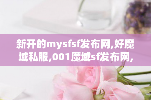 新开的mysfsf发布网,好魔域私服,001魔域sf发布网,好魔域私服