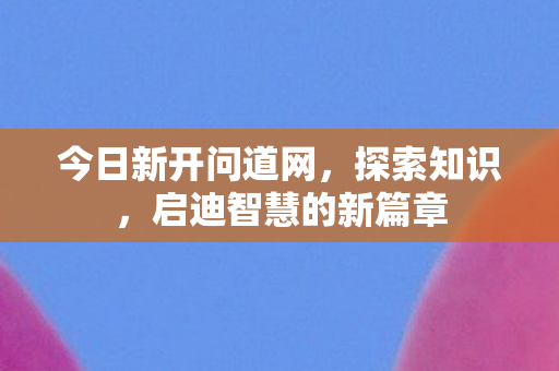 今日新开问道网，探索知识，启迪智慧的新篇章