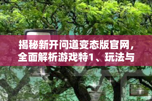 揭秘新开问道变态版官网，全面解析游戏特1、玩法与福利