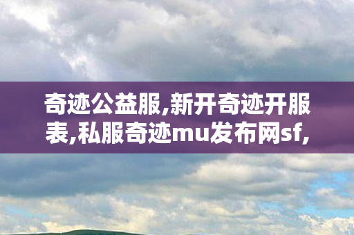 奇迹公益服,新开奇迹开服表,私服奇迹mu发布网sf,新开奇迹开服表