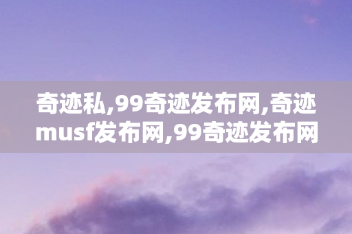 奇迹私,99奇迹发布网,奇迹musf发布网,99奇迹发布网