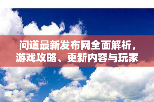 问道最新发布网全面解析，游戏攻略、更新内容与玩家互动体验