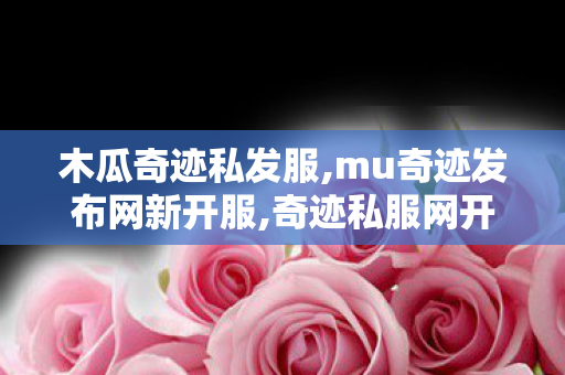 木瓜奇迹私发服,mu奇迹发布网新开服,奇迹私服网开服表,mu奇迹发布网新开服